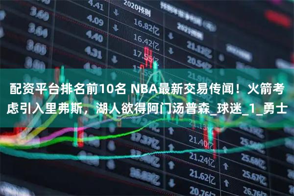 配资平台排名前10名 NBA最新交易传闻！火箭考虑引入里弗斯，湖人欲得阿门汤普森_球迷_1_勇士