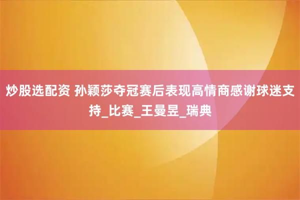 炒股选配资 孙颖莎夺冠赛后表现高情商感谢球迷支持_比赛_王曼昱_瑞典