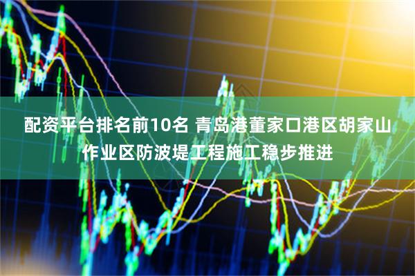 配资平台排名前10名 青岛港董家口港区胡家山作业区防波堤工程施工稳步推进