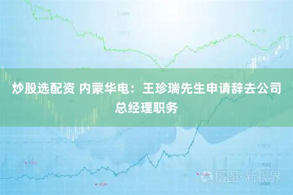炒股选配资 内蒙华电：王珍瑞先生申请辞去公司总经理职务