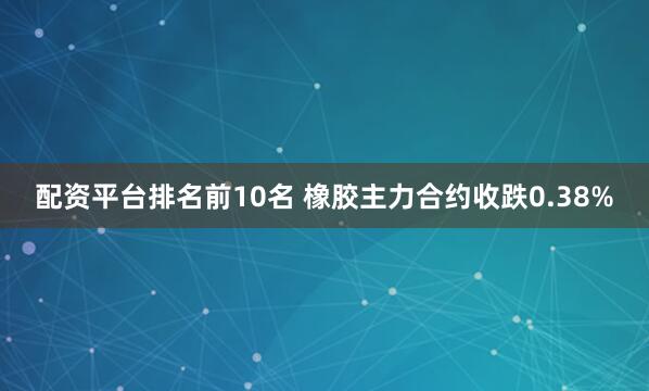 配资平台排名前10名 橡胶主力合约收跌0.38%