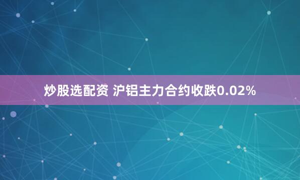 炒股选配资 沪铝主力合约收跌0.02%