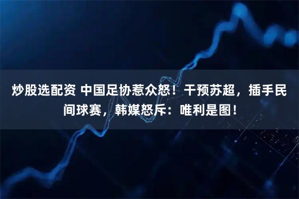 炒股选配资 中国足协惹众怒！干预苏超，插手民间球赛，韩媒怒斥：唯利是图！