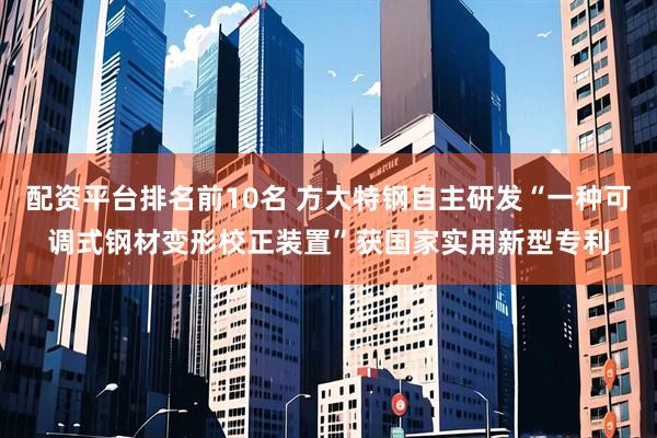 配资平台排名前10名 方大特钢自主研发“一种可调式钢材变形校正装置”获国家实用新型专利