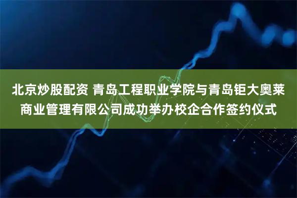 北京炒股配资 青岛工程职业学院与青岛钜大奥莱商业管理有限公司成功举办校企合作签约仪式