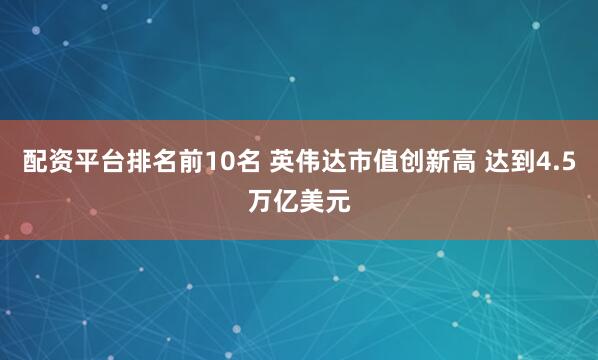 配资平台排名前10名 英伟达市值创新高 达到4.5万亿美元