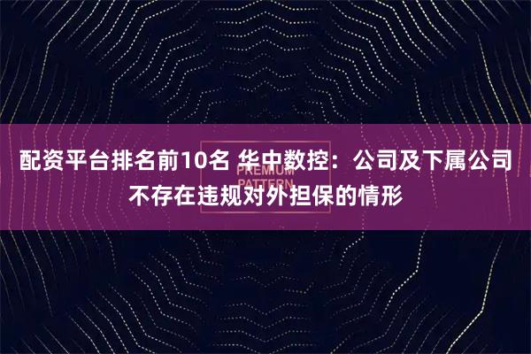配资平台排名前10名 华中数控：公司及下属公司不存在违规对外担保的情形