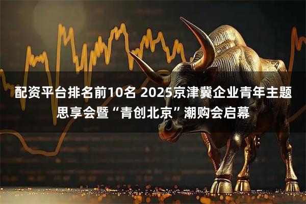 配资平台排名前10名 2025京津冀企业青年主题思享会暨“青创北京”潮购会启幕