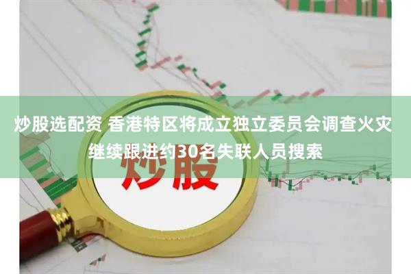 炒股选配资 香港特区将成立独立委员会调查火灾 继续跟进约30名失联人员搜索