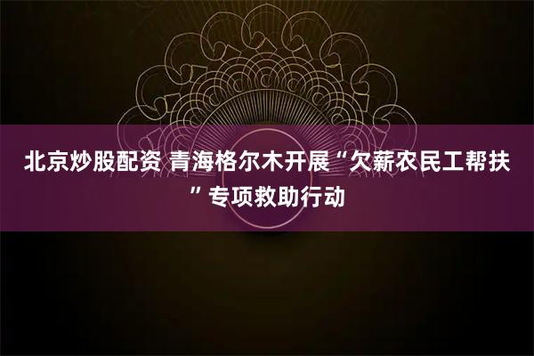 北京炒股配资 青海格尔木开展“欠薪农民工帮扶”专项救助行动