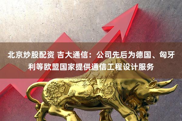 北京炒股配资 吉大通信：公司先后为德国、匈牙利等欧盟国家提供通信工程设计服务