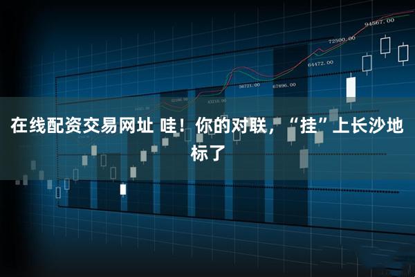 在线配资交易网址 哇！你的对联，“挂”上长沙地标了