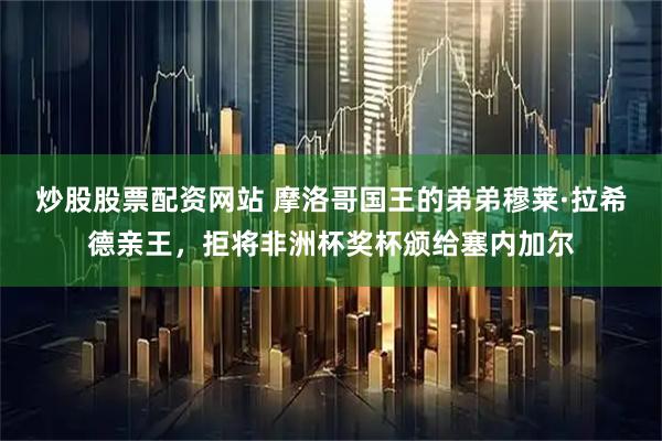 炒股股票配资网站 摩洛哥国王的弟弟穆莱·拉希德亲王，拒将非洲杯奖杯颁给塞内加尔