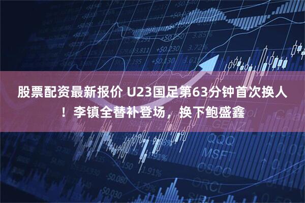股票配资最新报价 U23国足第63分钟首次换人！李镇全替补登场，换下鲍盛鑫