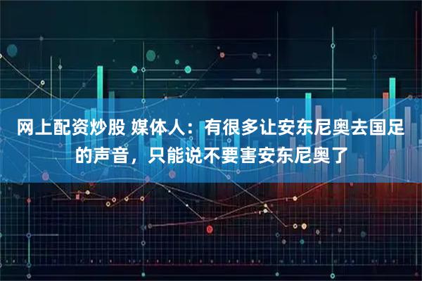 网上配资炒股 媒体人：有很多让安东尼奥去国足的声音，只能说不要害安东尼奥了