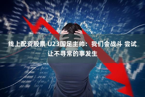 线上配资股票 U23国足主帅：我们会战斗 尝试让不寻常的事发生