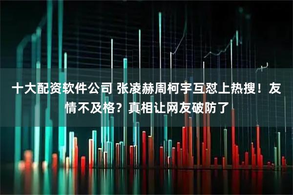 十大配资软件公司 张凌赫周柯宇互怼上热搜！友情不及格？真相让网友破防了