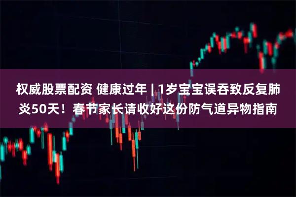 权威股票配资 健康过年 | 1岁宝宝误吞致反复肺炎50天！春节家长请收好这份防气道异物指南