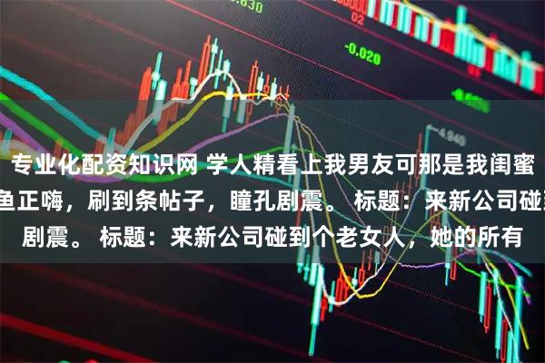 专业化配资知识网 学人精看上我男友可那是我闺蜜啊 江知鱼季浅浅 我摸鱼正嗨，刷到条帖子，瞳孔剧震。 标题：来新公司碰到个老女人，她的所有