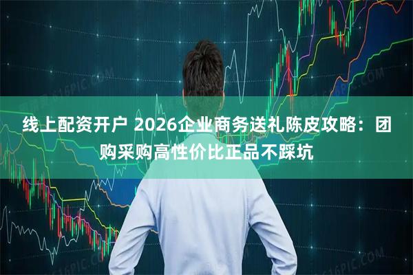 线上配资开户 2026企业商务送礼陈皮攻略：团购采购高性价比正品不踩坑