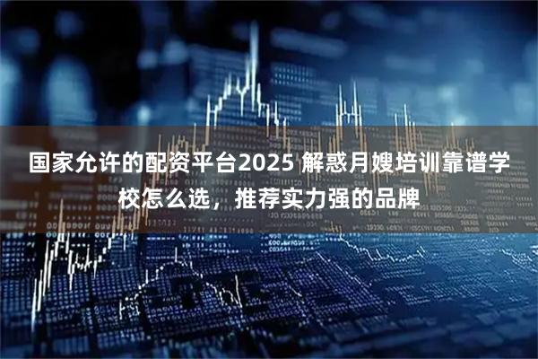 国家允许的配资平台2025 解惑月嫂培训靠谱学校怎么选，推荐实力强的品牌
