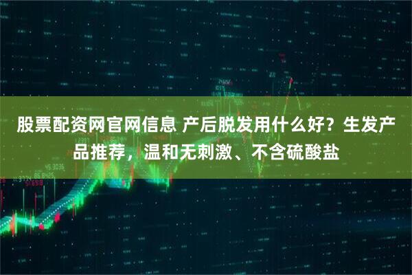 股票配资网官网信息 产后脱发用什么好？生发产品推荐，温和无刺激、不含硫酸盐
