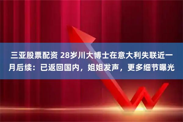 三亚股票配资 28岁川大博士在意大利失联近一月后续：已返回国内，姐姐发声，更多细节曝光