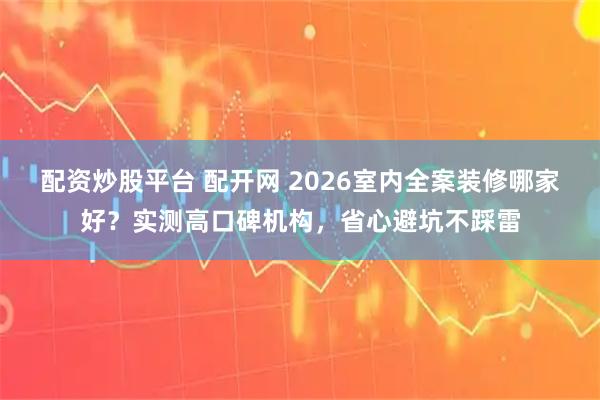 配资炒股平台 配开网 2026室内全案装修哪家好？实测高口碑机构，省心避坑不踩雷