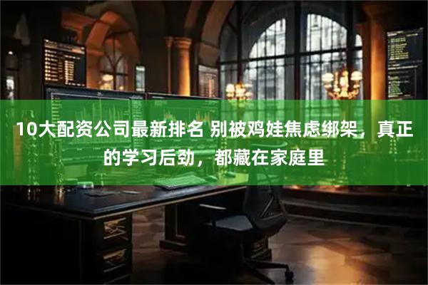10大配资公司最新排名 别被鸡娃焦虑绑架，真正的学习后劲，都藏在家庭里