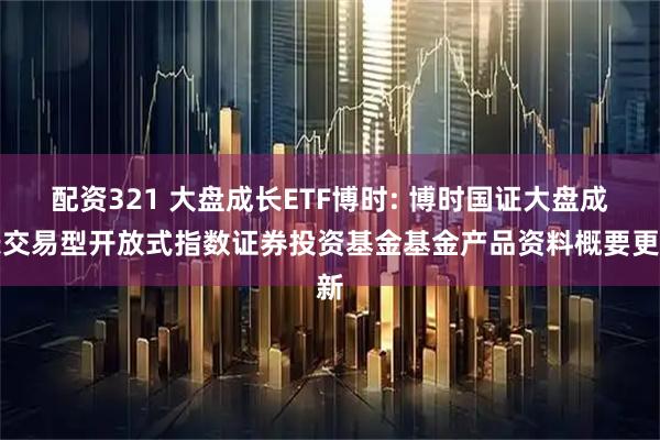 配资321 大盘成长ETF博时: 博时国证大盘成长交易型开放式指数证券投资基金基金产品资料概要更新