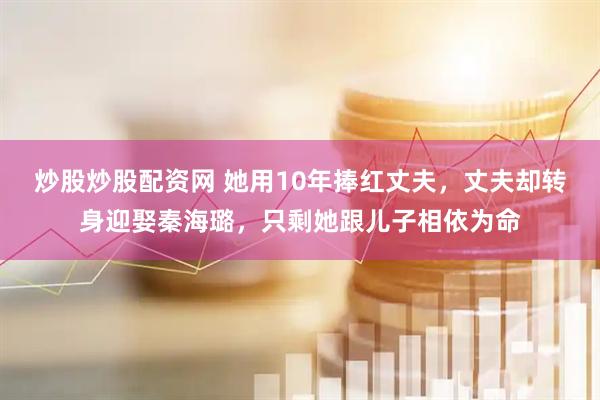 炒股炒股配资网 她用10年捧红丈夫，丈夫却转身迎娶秦海璐，只剩她跟儿子相依为命