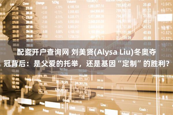 配资开户查询网 刘美贤(Alysa Liu)冬奥夺冠背后：是父爱的托举，还是基因“定制”的胜利？
