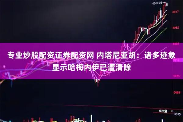 专业炒股配资证券配资网 内塔尼亚胡：诸多迹象显示哈梅内伊已遭清除