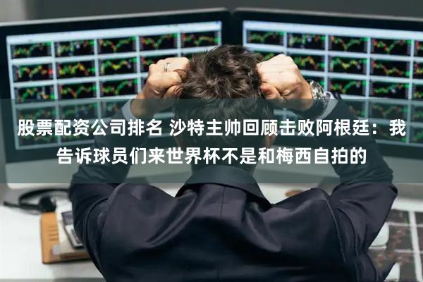 股票配资公司排名 沙特主帅回顾击败阿根廷：我告诉球员们来世界杯不是和梅西自拍的