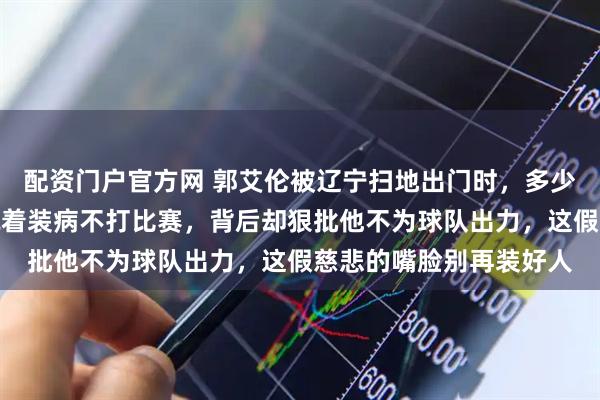 配资门户官方网 郭艾伦被辽宁扫地出门时，多少球迷破口大骂，嘴上说着装病不打比赛，背后却狠批他不为球队出力，这假慈悲的嘴脸别再装好人