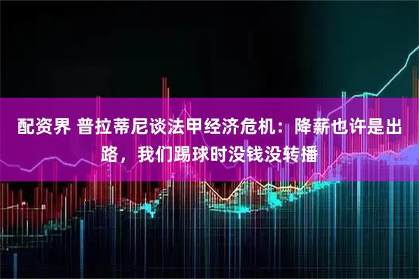 配资界 普拉蒂尼谈法甲经济危机：降薪也许是出路，我们踢球时没钱没转播