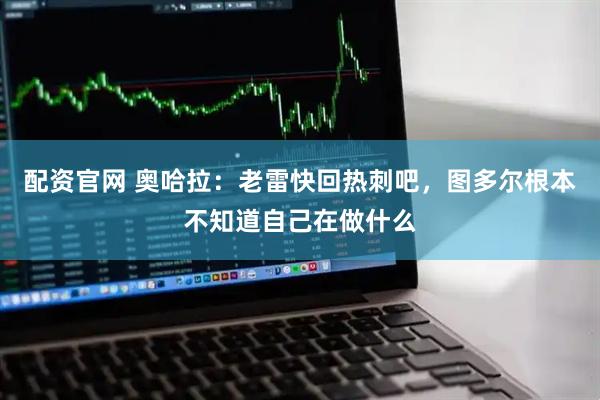 配资官网 奥哈拉：老雷快回热刺吧，图多尔根本不知道自己在做什么