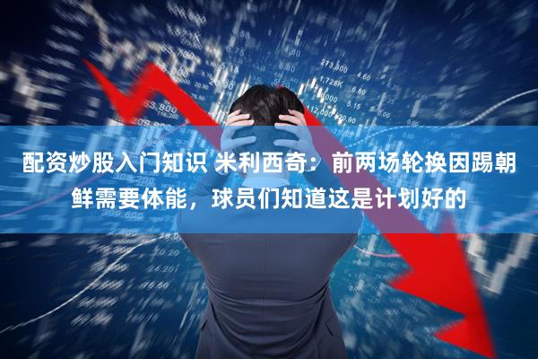 配资炒股入门知识 米利西奇：前两场轮换因踢朝鲜需要体能，球员们知道这是计划好的