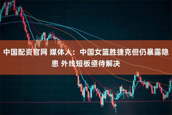 中国配资官网 媒体人：中国女篮胜捷克但仍暴露隐患 外线短板亟待解决