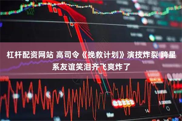 杠杆配资网站 高司令《挽救计划》演技炸裂 跨星系友谊笑泪齐飞爽炸了