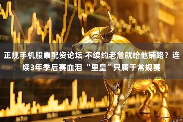 正规手机股票配资论坛 不续约老詹就给他铺路？连续3年季后赛血泪 “里皇”只属于常规赛