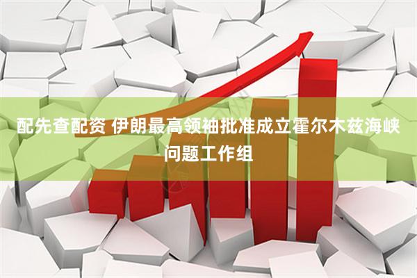 配先查配资 伊朗最高领袖批准成立霍尔木兹海峡问题工作组