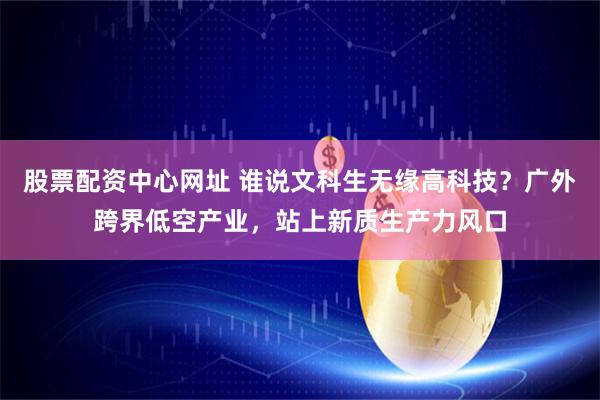 股票配资中心网址 谁说文科生无缘高科技？广外跨界低空产业，站上新质生产力风口