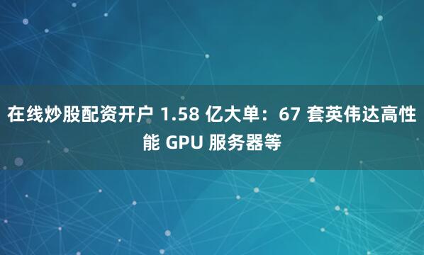 在线炒股配资开户 1.58 亿大单：67 套英伟达高性能 GPU 服务器等