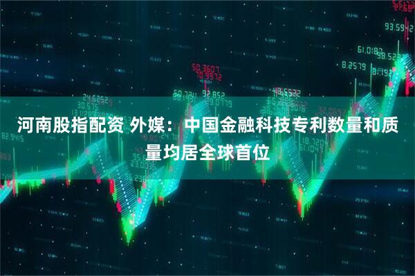 河南股指配资 外媒：中国金融科技专利数量和质量均居全球首位