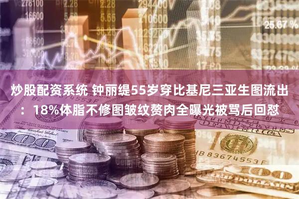 炒股配资系统 钟丽缇55岁穿比基尼三亚生图流出：18%体脂不修图皱纹赘肉全曝光被骂后回怼