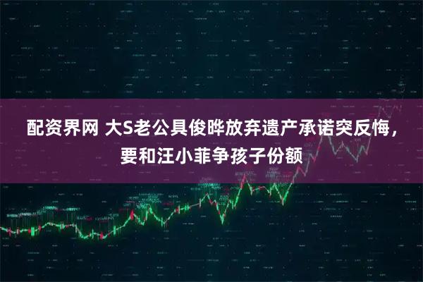 配资界网 大S老公具俊晔放弃遗产承诺突反悔，要和汪小菲争孩子份额