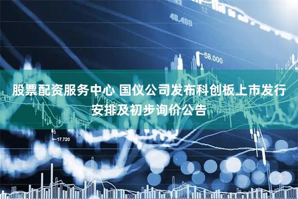 股票配资服务中心 国仪公司发布科创板上市发行安排及初步询价公告
