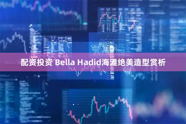 配资投资 Bella Hadid海滩绝美造型赏析