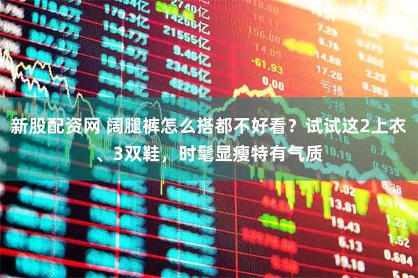 新股配资网 阔腿裤怎么搭都不好看？试试这2上衣、3双鞋，时髦显瘦特有气质